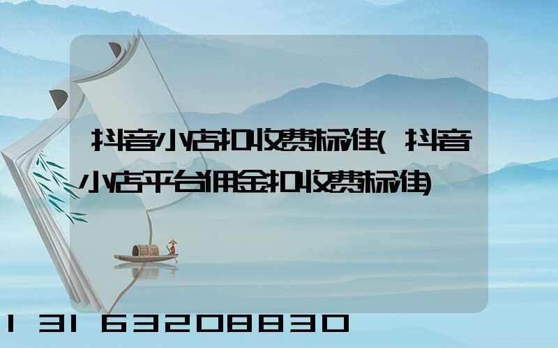 抖音小店扣收费标准(抖音小店平台佣金扣收费标准)