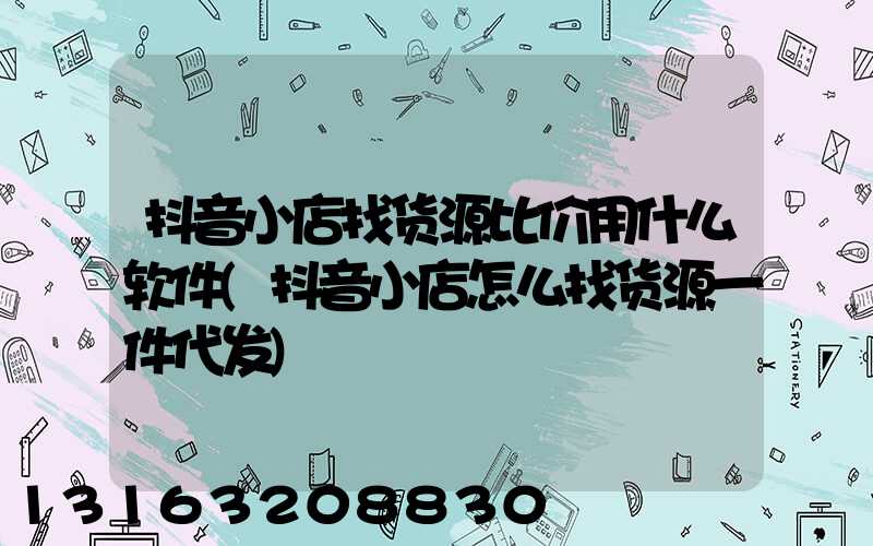 抖音小店找货源比价用什么软件(抖音小店怎么找货源一件代发)