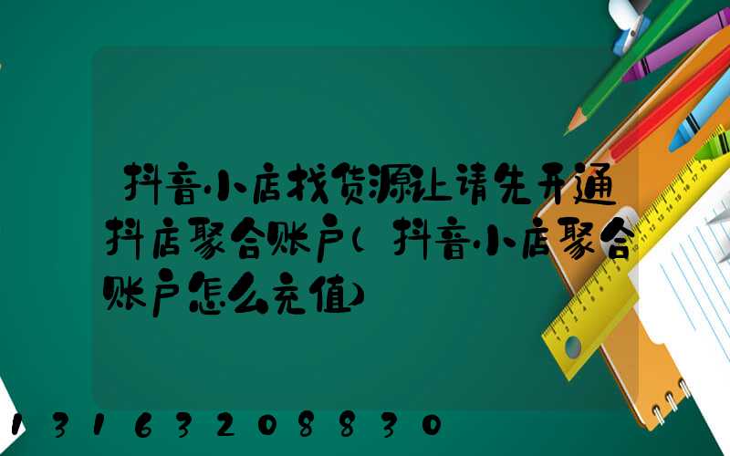 抖音小店找货源让请先开通抖店聚合账户(抖音小店聚合账户怎么充值)