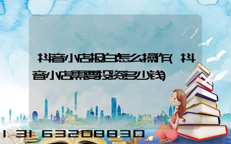 抖音小店报白怎么操作(抖音小店需要投资多少钱)