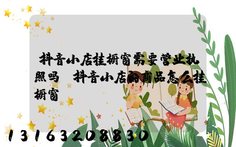 抖音小店挂橱窗需要营业执照吗(抖音小店的商品怎么挂橱窗)