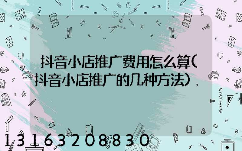 抖音小店推广费用怎么算(抖音小店推广的几种方法)