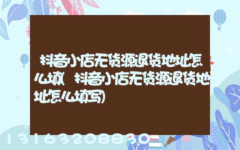 抖音小店无货源退货地址怎么填(抖音小店无货源退货地址怎么填写)