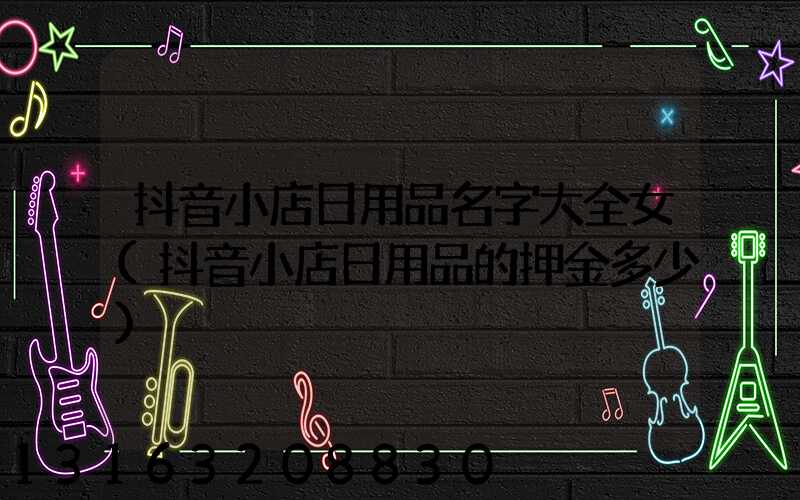 抖音小店日用品名字大全女(抖音小店日用品的押金多少)