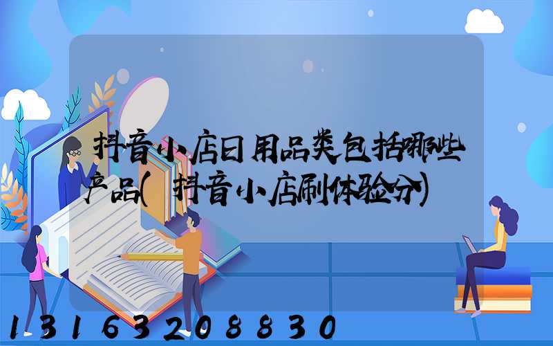 抖音小店日用品类包括哪些产品(抖音小店刷体验分)