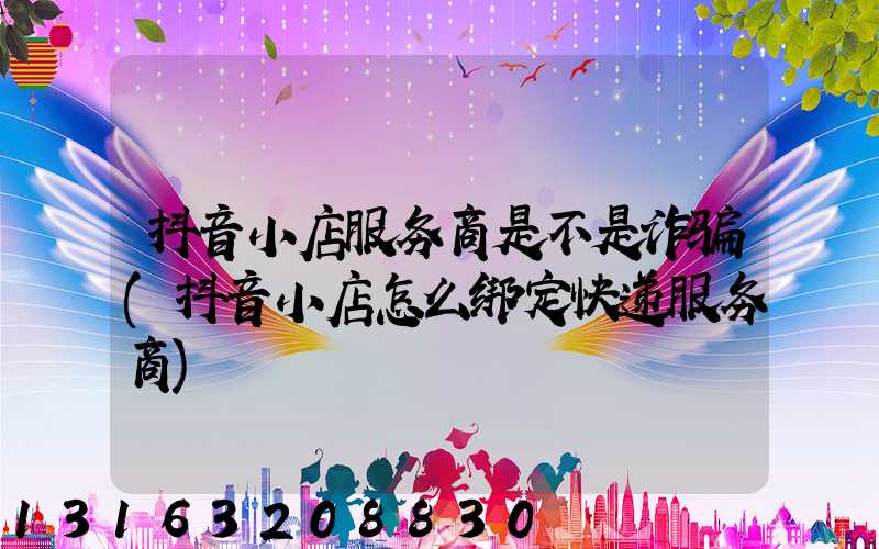 抖音小店服务商是不是诈骗(抖音小店怎么绑定快递服务商)