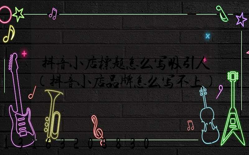 抖音小店标题怎么写吸引人(抖音小店品牌怎么写不上)