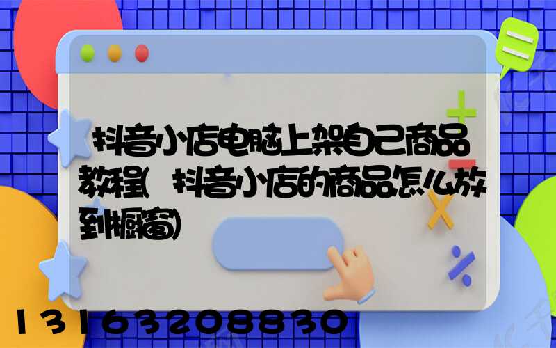 抖音小店电脑上架自己商品教程(抖音小店的商品怎么放到橱窗)