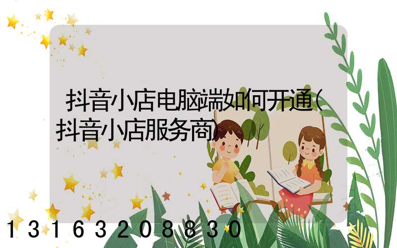 抖音小店电脑端如何开通(抖音小店服务商)