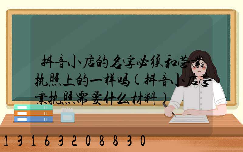 抖音小店的名字必须和营业执照上的一样吗(抖音小店营业执照需要什么材料)