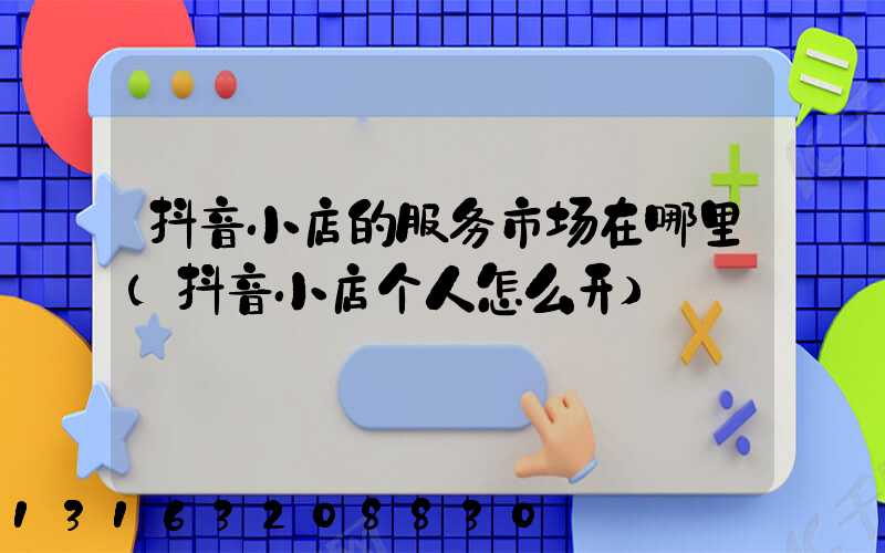 抖音小店的服务市场在哪里(抖音小店个人怎么开)
