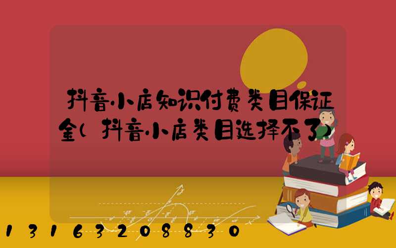 抖音小店知识付费类目保证金(抖音小店类目选择不了)
