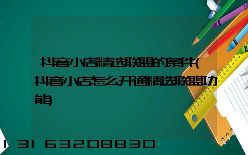 抖音小店精选联盟的条件(抖音小店怎么开通精选联盟功能)