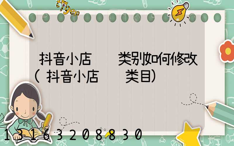 抖音小店经营类别如何修改(抖音小店经营类目)