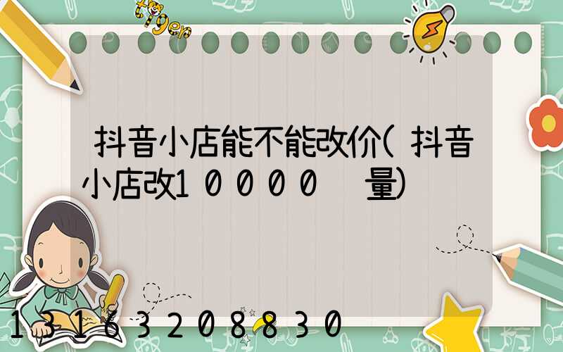 抖音小店能不能改价(抖音小店改10000销量)