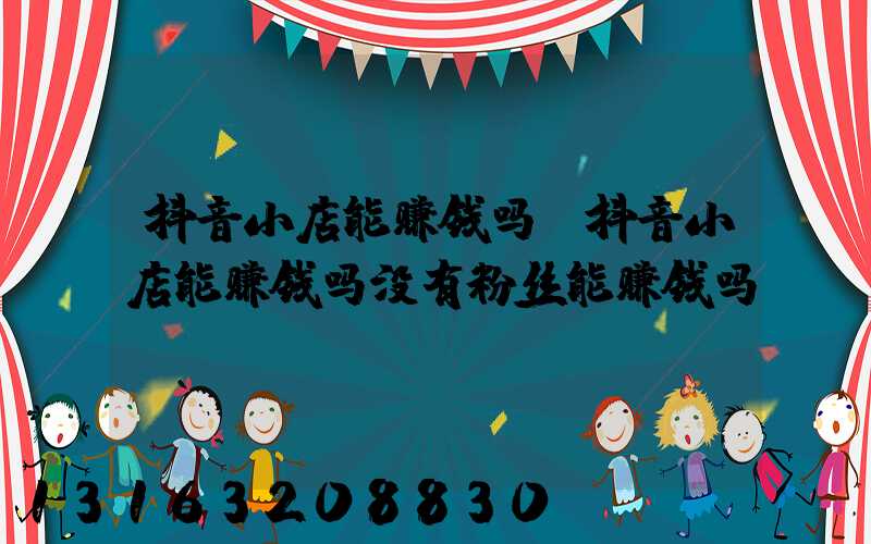 抖音小店能赚钱吗(抖音小店能赚钱吗没有粉丝能赚钱吗)