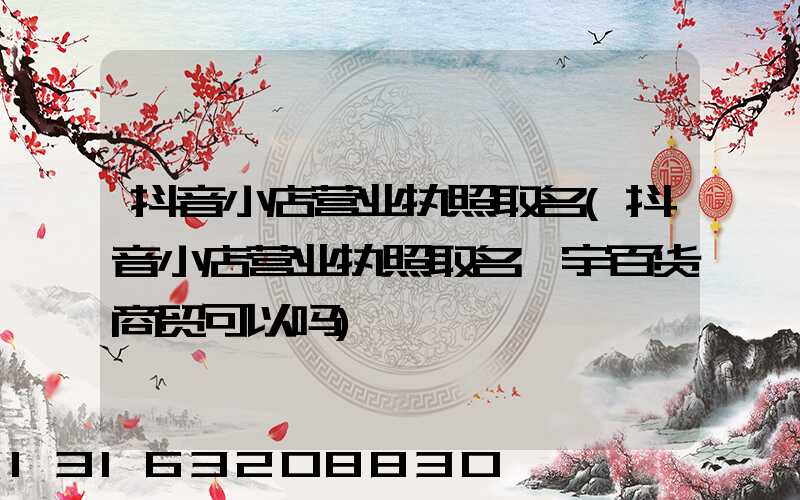 抖音小店营业执照取名(抖音小店营业执照取名鑫宇百货商贸可以吗)