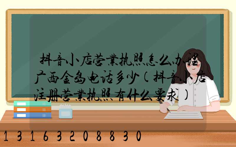 抖音小店营业执照怎么办理广西金岛电话多少(抖音小店注册营业执照有什么要求)