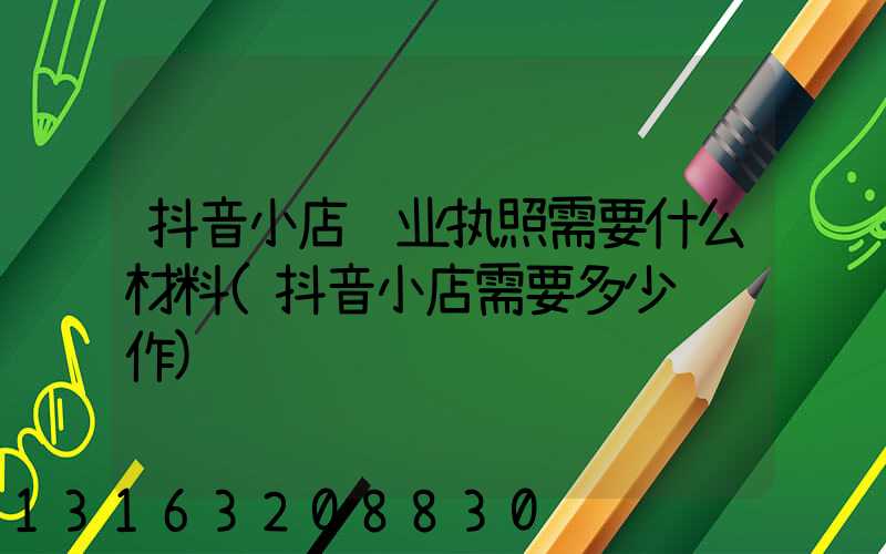 抖音小店营业执照需要什么材料(抖音小店需要多少钱运作)