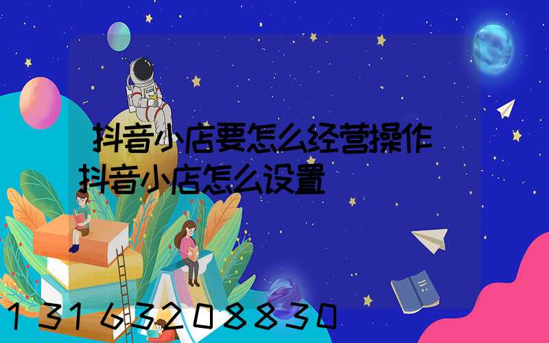 抖音小店要怎么经营操作(抖音小店怎么设置)