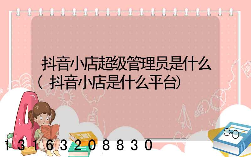 抖音小店超级管理员是什么(抖音小店是什么平台)