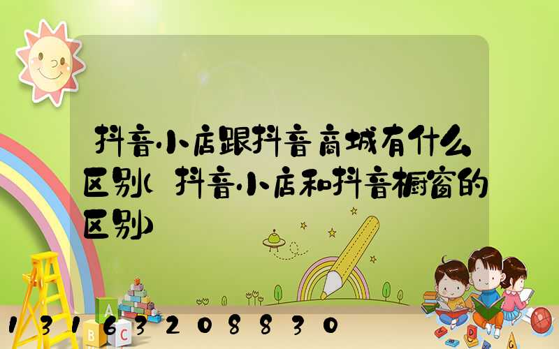 抖音小店跟抖音商城有什么区别(抖音小店和抖音橱窗的区别)