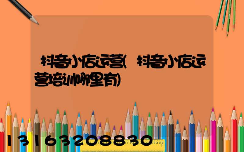 抖音小店运营(抖音小店运营培训哪里有)