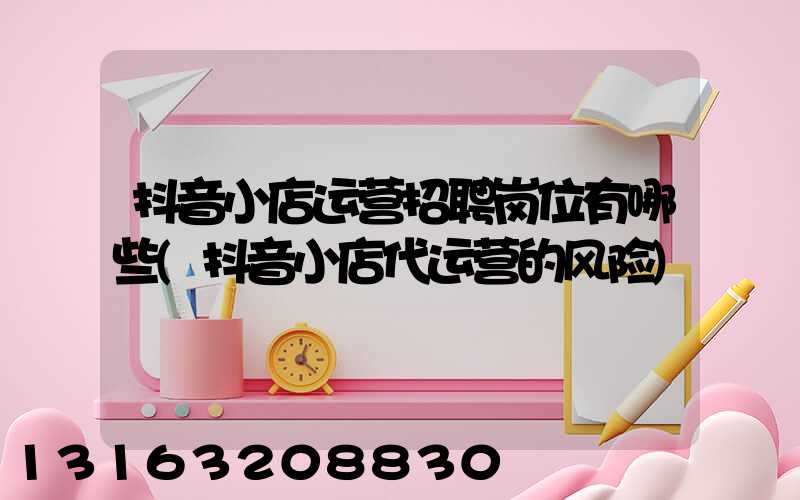 抖音小店运营招聘岗位有哪些(抖音小店代运营的风险)