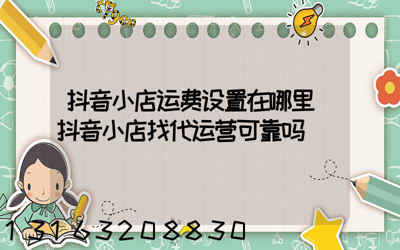 抖音小店运费设置在哪里(抖音小店找代运营可靠吗)