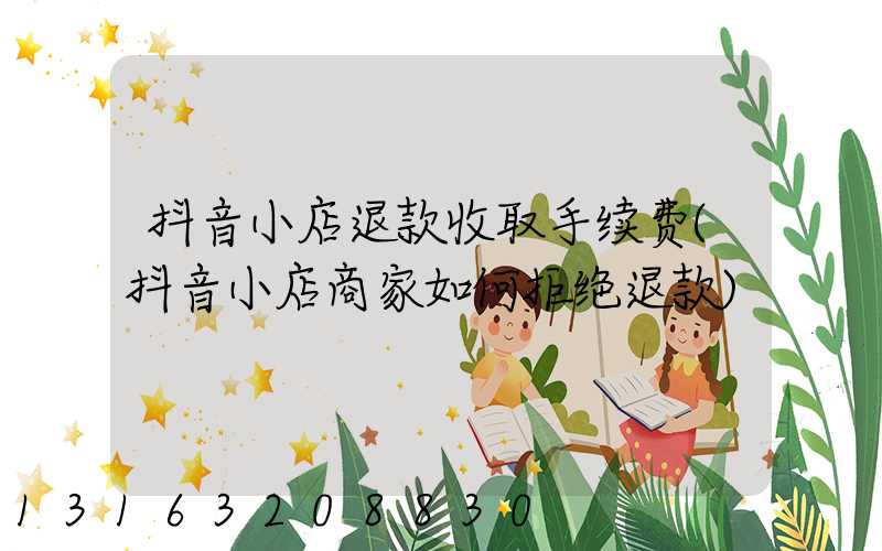 抖音小店退款收取手续费(抖音小店商家如何拒绝退款)