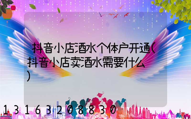 抖音小店酒水个体户开通(抖音小店卖酒水需要什么资质)