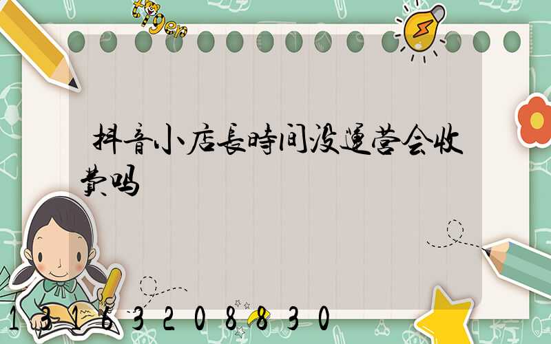 抖音小店长时间没运营会收费吗