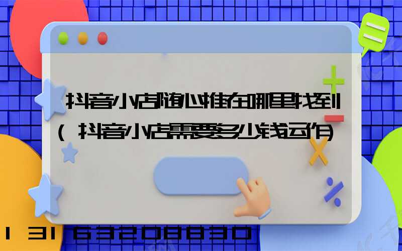 抖音小店随心推在哪里找到(抖音小店需要多少钱运作)
