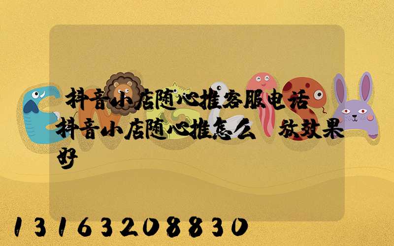 抖音小店随心推客服电话(抖音小店随心推怎么投放效果好)