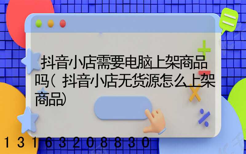抖音小店需要电脑上架商品吗(抖音小店无货源怎么上架商品)