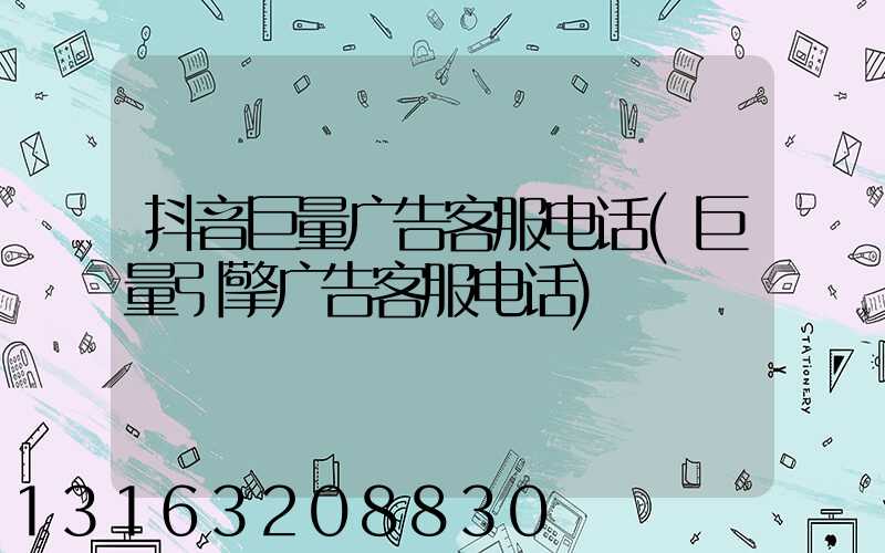 抖音巨量广告客服电话(巨量引擎广告客服电话)