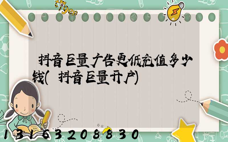 抖音巨量广告更低充值多少钱(抖音巨量开户)