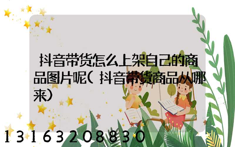 抖音带货怎么上架自己的商品图片呢(抖音带货商品从哪来)