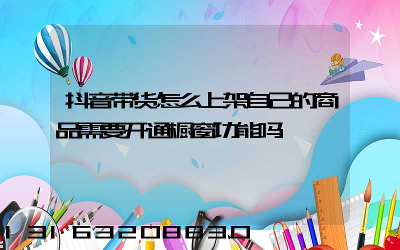 抖音带货怎么上架自己的商品需要开通橱窗功能吗