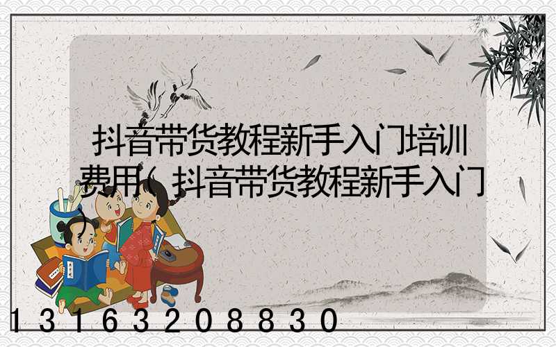抖音带货教程新手入门培训费用(抖音带货教程新手入门)