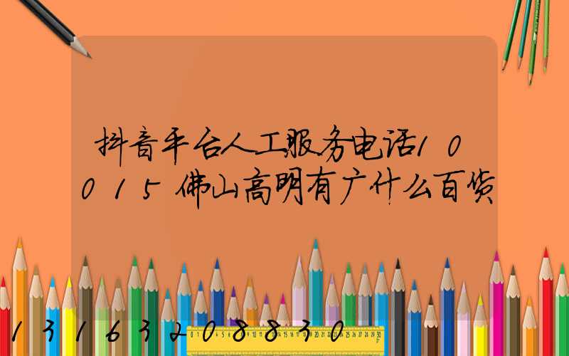 抖音平台人工服务电话10015佛山高明有广什么百货