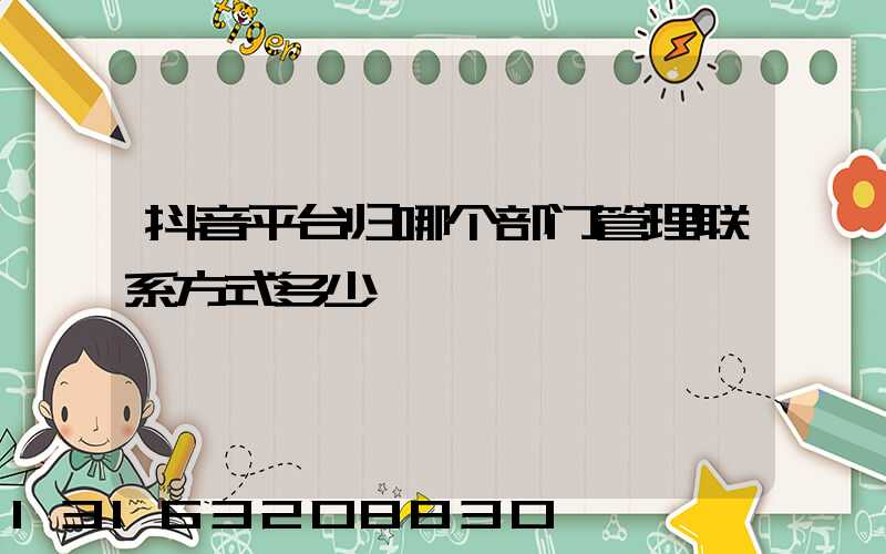 抖音平台归哪个部门管理联系方式多少