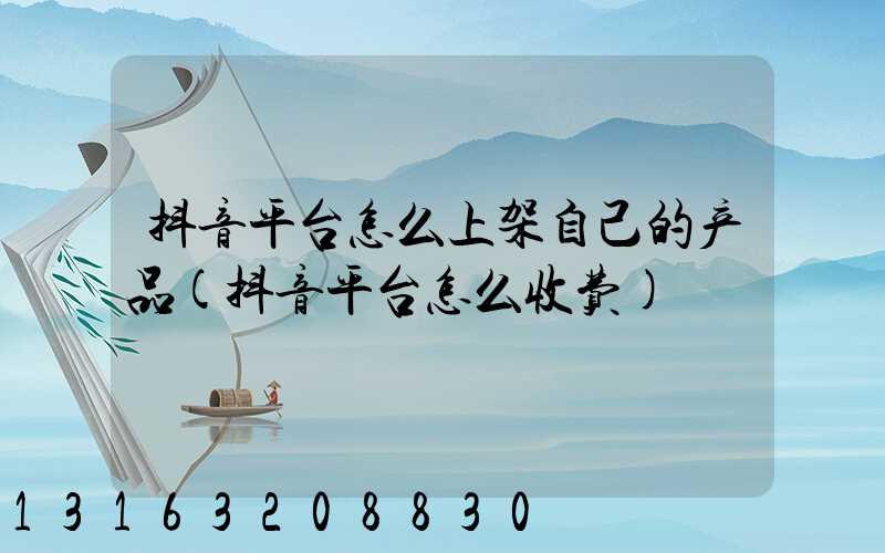 抖音平台怎么上架自己的产品(抖音平台怎么收费)