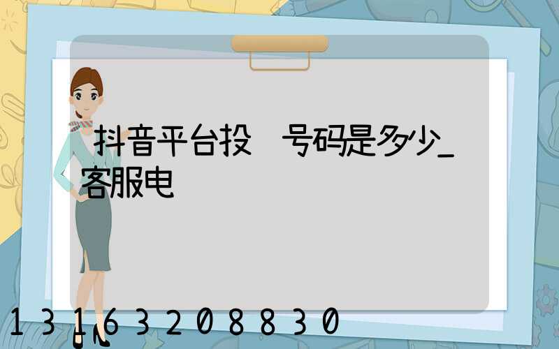 抖音平台投诉号码是多少_客服电话