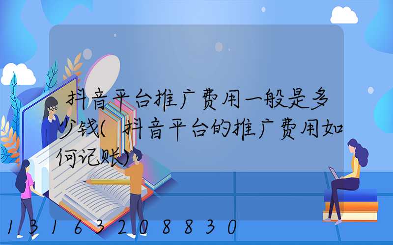 抖音平台推广费用一般是多少钱(抖音平台的推广费用如何记账)
