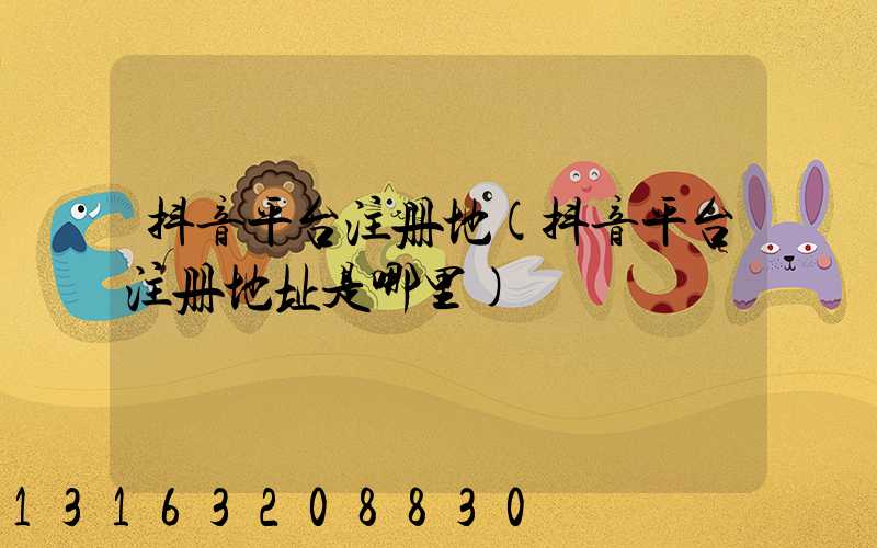 抖音平台注册地(抖音平台注册地址是哪里)