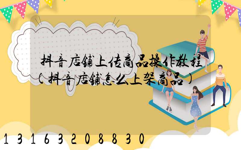 抖音店铺上传商品操作教程(抖音店铺怎么上架商品)
