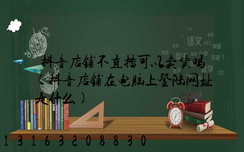 抖音店铺不直播可以卖货吗(抖音店铺在电脑上登陆网址是什么)