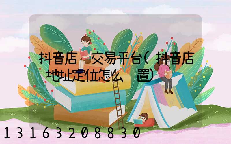 抖音店铺交易平台(抖音店铺地址定位怎么设置)