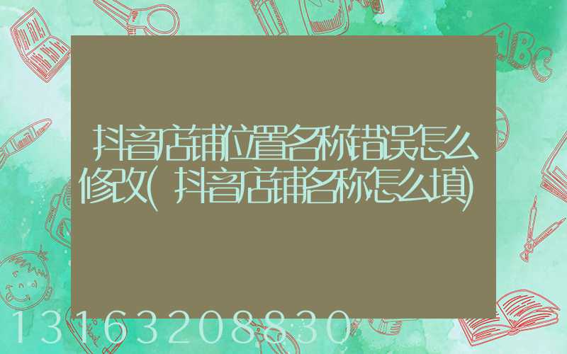 抖音店铺位置名称错误怎么修改(抖音店铺名称怎么填)